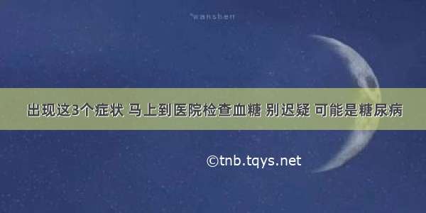 出现这3个症状 马上到医院检查血糖 别迟疑 可能是糖尿病