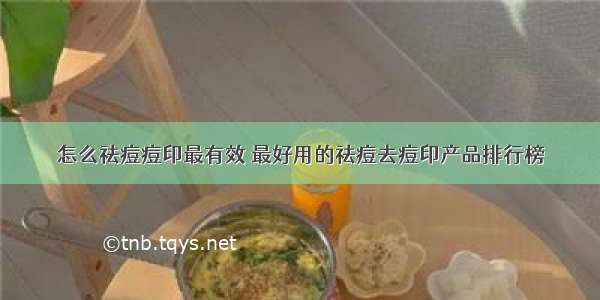 怎么祛痘痘印最有效 最好用的祛痘去痘印产品排行榜