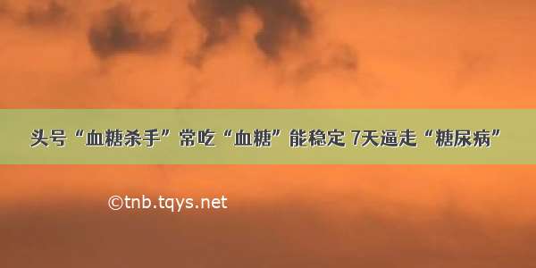 头号“血糖杀手”常吃“血糖”能稳定 7天逼走“糖尿病”