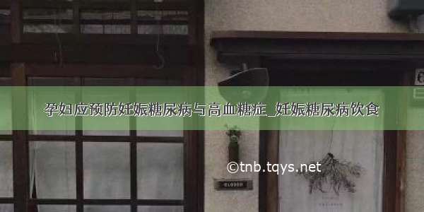 孕妇应预防妊娠糖尿病与高血糖症_妊娠糖尿病饮食