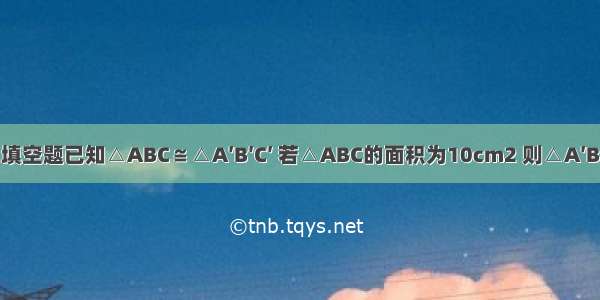 填空题已知△ABC≌△A′B′C′ 若△ABC的面积为10cm2 则△A′B