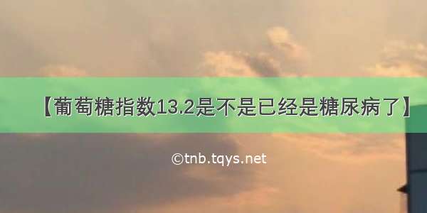 【葡萄糖指数13.2是不是已经是糖尿病了】