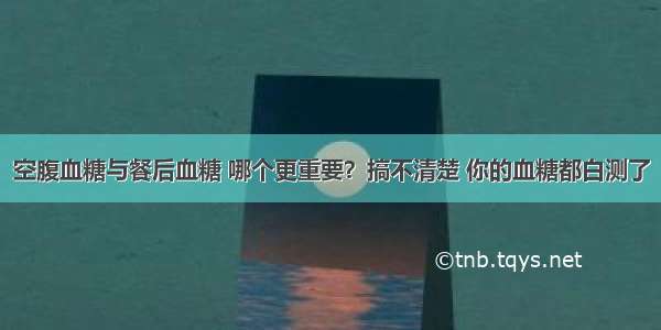 空腹血糖与餐后血糖 哪个更重要？搞不清楚 你的血糖都白测了