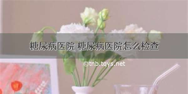 糖尿病医院 糖尿病医院怎么检查