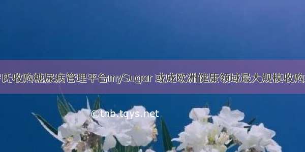 罗氏收购糖尿病管理平台mySugar 或成欧洲健康领域最大规模收购案