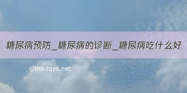 糖尿病预防_糖尿病的诊断_糖尿病吃什么好