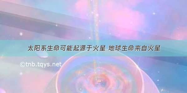 太阳系生命可能起源于火星 地球生命来自火星