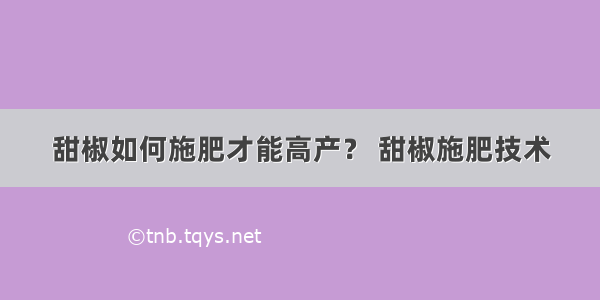 甜椒如何施肥才能高产？ 甜椒施肥技术