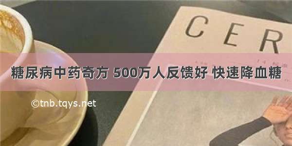 糖尿病中药奇方 500万人反馈好 快速降血糖