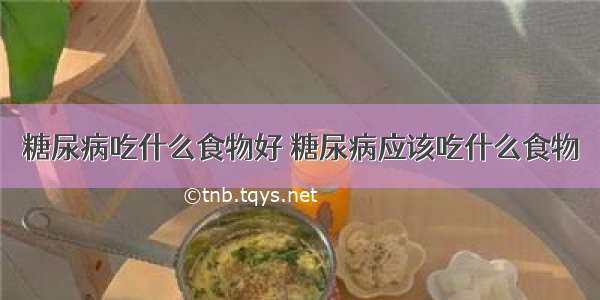 糖尿病吃什么食物好 糖尿病应该吃什么食物