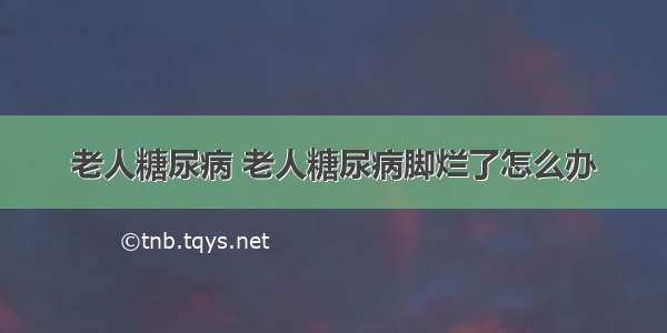 老人糖尿病 老人糖尿病脚烂了怎么办