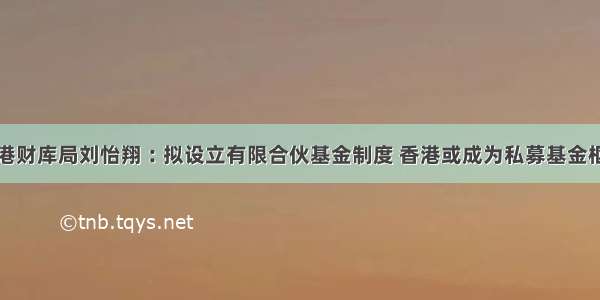 香港财库局刘怡翔︰拟设立有限合伙基金制度 香港或成为私募基金枢纽