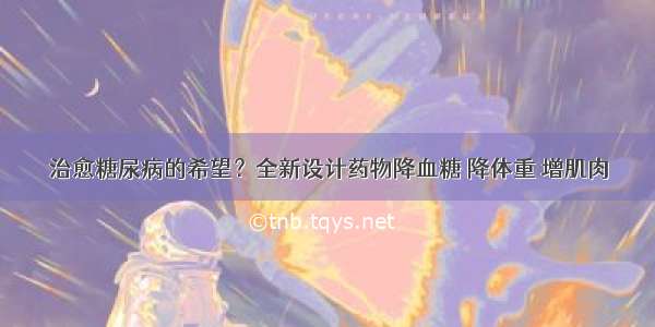 治愈糖尿病的希望？全新设计药物降血糖 降体重 增肌肉