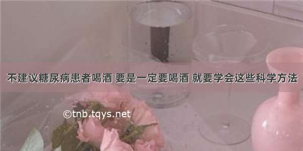 不建议糖尿病患者喝酒 要是一定要喝酒 就要学会这些科学方法