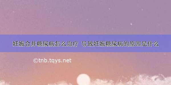 妊娠合并糖尿病怎么治疗	 导致妊娠糖尿病的原因是什么