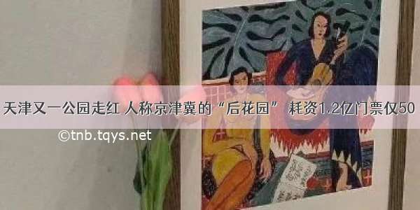 天津又一公园走红 人称京津冀的“后花园” 耗资1.2亿门票仅50