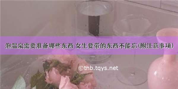 泡温泉需要准备哪些东西 女生要带的东西不能忘(附注意事项)