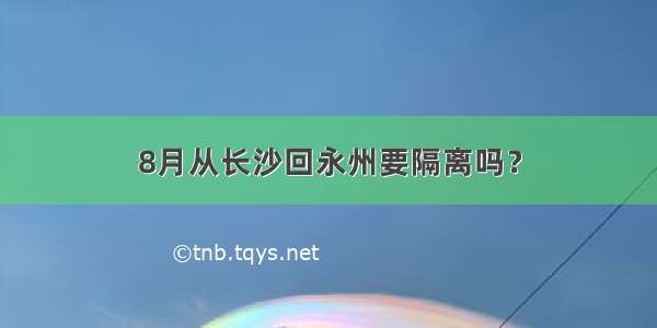 8月从长沙回永州要隔离吗？