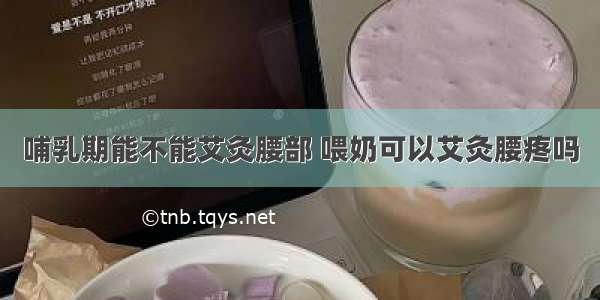 哺乳期能不能艾灸腰部 喂奶可以艾灸腰疼吗