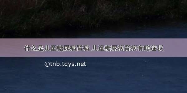 什么是儿童糖尿病肾病 儿童糖尿病肾病有啥症状