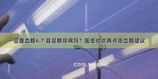 空腹血糖6.7 算是糖尿病吗？医生给你两点降血糖建议