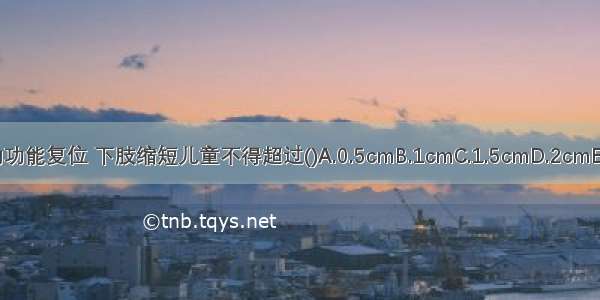 骨折的功能复位 下肢缩短儿童不得超过()A.0.5cmB.1cmC.1.5cmD.2cmE.2.5cm