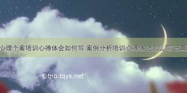 心理个案培训心得体会如何写 案例分析培训心得体会怎么写(五篇)