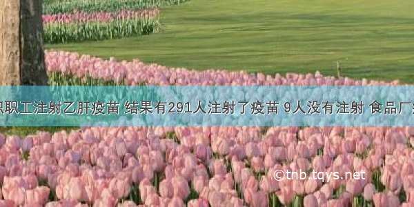 食品厂组织职工注射乙肝疫苗 结果有291人注射了疫苗 9人没有注射 食品厂疫苗注射率