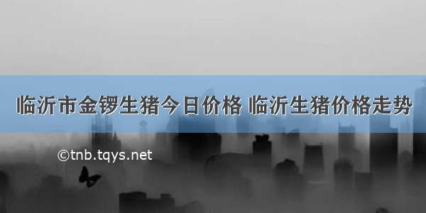 临沂市金锣生猪今日价格 临沂生猪价格走势