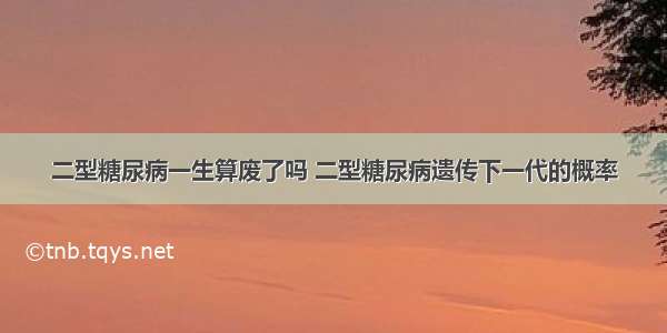 二型糖尿病一生算废了吗 二型糖尿病遗传下一代的概率