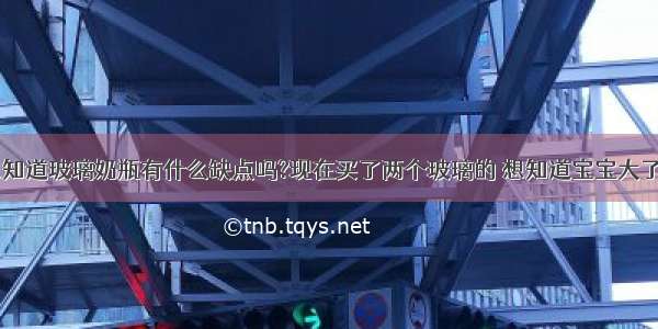 奶瓶选择:想知道玻璃奶瓶有什么缺点吗?现在买了两个玻璃的 想知道宝宝大了以后（6月1