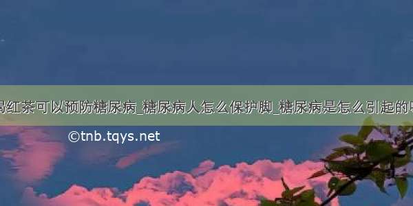 喝红茶可以预防糖尿病_糖尿病人怎么保护脚_糖尿病是怎么引起的呢