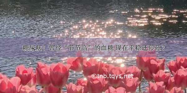 糖尿病！曾经“节节高”的血糖 现在平稳还停药？