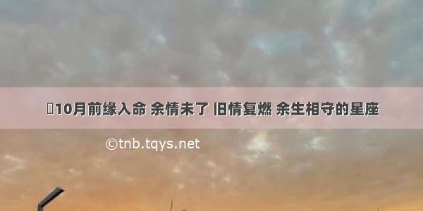 ​10月前缘入命 余情未了 旧情复燃 余生相守的星座