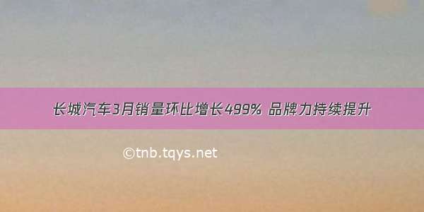 长城汽车3月销量环比增长499% 品牌力持续提升