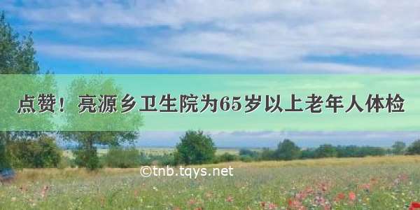 点赞！亮源乡卫生院为65岁以上老年人体检