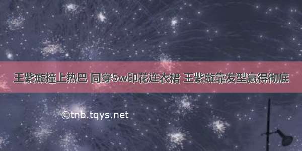 王紫璇撞上热巴 同穿5w印花连衣裙 王紫璇靠发型赢得彻底