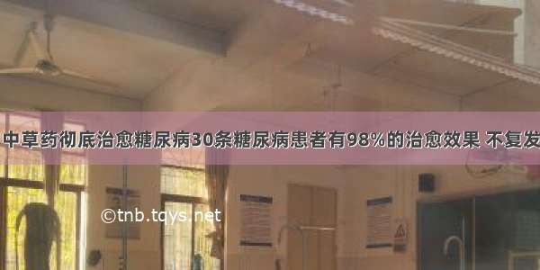 中草药彻底治愈糖尿病30条糖尿病患者有98%的治愈效果 不复发