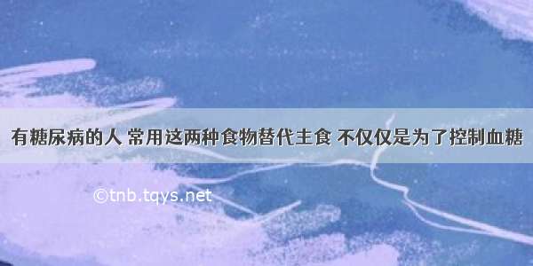 有糖尿病的人 常用这两种食物替代主食 不仅仅是为了控制血糖