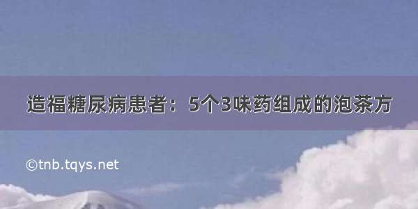 造福糖尿病患者：5个3味药组成的泡茶方