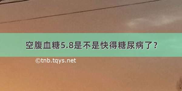 空腹血糖5.8是不是快得糖尿病了？