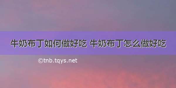 牛奶布丁如何做好吃 牛奶布丁怎么做好吃