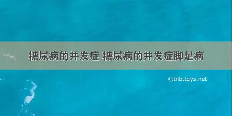 糖尿病的并发症 糖尿病的并发症脚足病