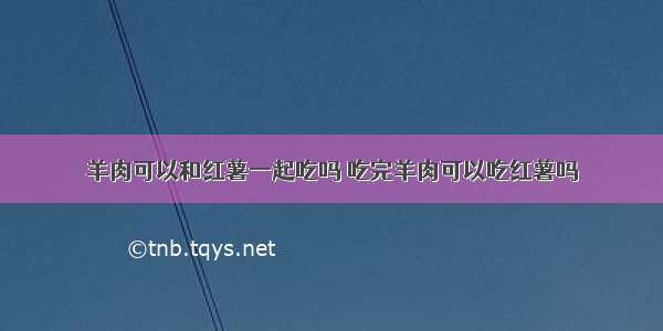 羊肉可以和红薯一起吃吗 吃完羊肉可以吃红薯吗
