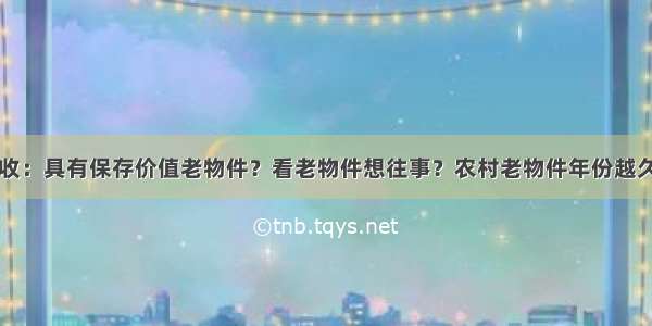 高价回收：具有保存价值老物件？看老物件想往事？农村老物件年份越久越值钱