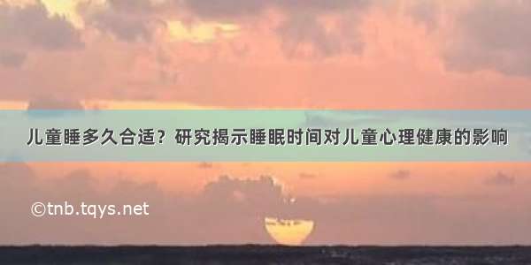 儿童睡多久合适？研究揭示睡眠时间对儿童心理健康的影响