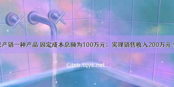 某企业只产销一种产品 固定成本总额为100万元；实现销售收入200万元 恰好等于