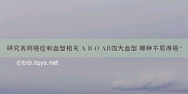 研究表明癌症和血型相关 A B O AB四大血型 哪种不易得癌？