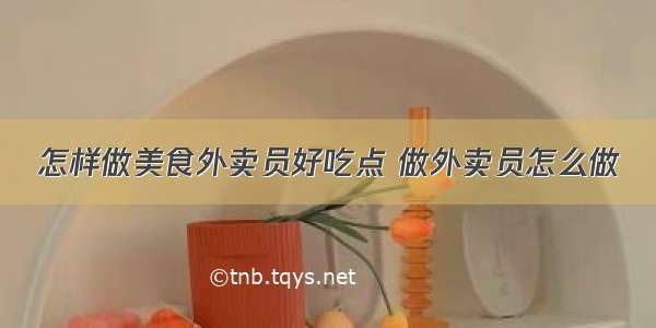 怎样做美食外卖员好吃点 做外卖员怎么做