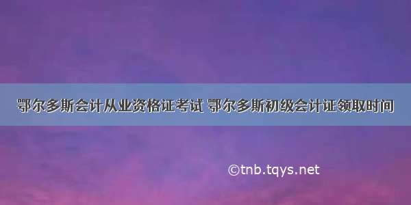 鄂尔多斯会计从业资格证考试 鄂尔多斯初级会计证领取时间